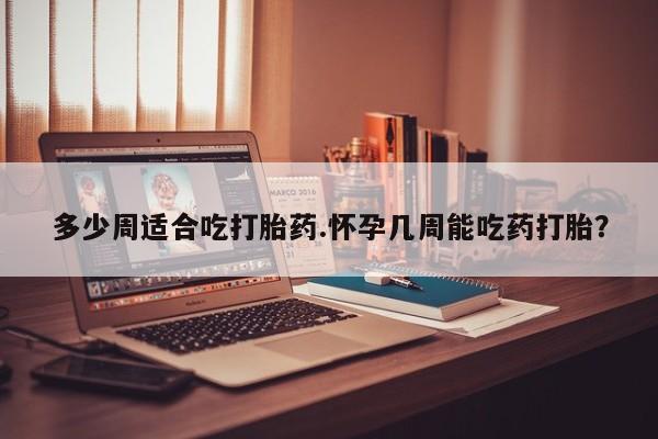 流产药货到付款多少周适合吃打胎药.怀孕几周能吃药打胎？