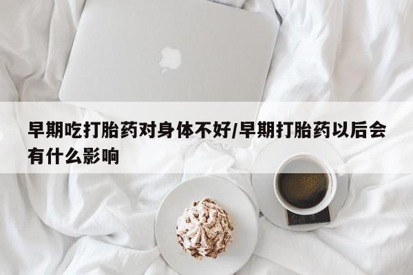 流产药货到付款早期吃打胎药对身体不好/早期打胎药以后会有什么影响