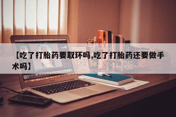 流产药货到付款【吃了打胎药要取环吗,吃了打胎药还要做手术吗】