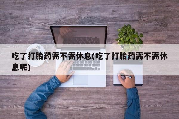 流产药货到付款吃了打胎药需不需休息(吃了打胎药需不需休息呢)