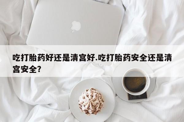 流产药货到付款吃打胎药好还是清宫好.吃打胎药安全还是清宫安全？