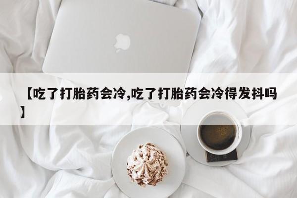 流产药货到付款【吃了打胎药会冷,吃了打胎药会冷得发抖吗】