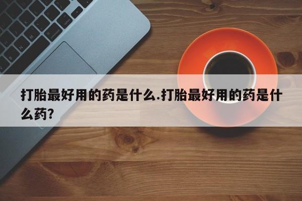 流产药货到付款打胎最好用的药是什么.打胎最好用的药是什么药？