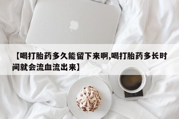 流产药货到付款【喝打胎药多久能留下来啊,喝打胎药多长时间就会流血流出来】