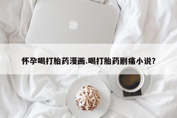 流产药货到付款怀孕喝打胎药漫画.喝打胎药剧痛小说？