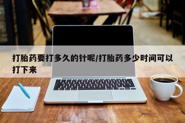 流产药货到付款打胎药要打多久的针呢/打胎药多少时间可以打下来