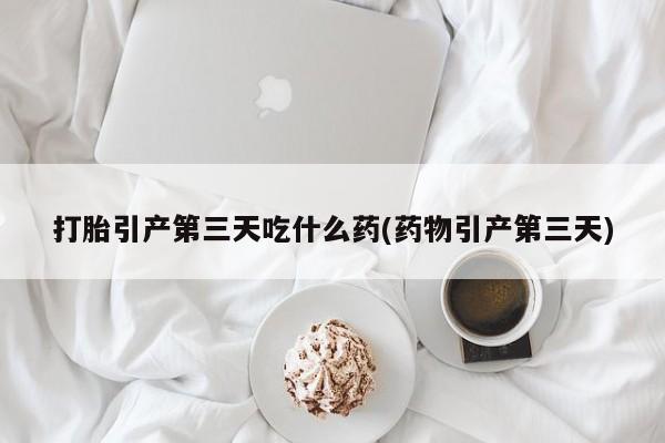 流产药货到付款打胎引产第三天吃什么药(药物引产第三天)