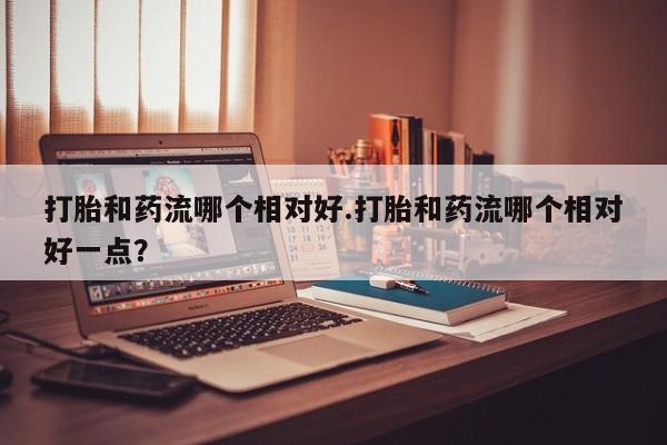 流产药货到付款打胎和药流哪个相对好.打胎和药流哪个相对好一点？