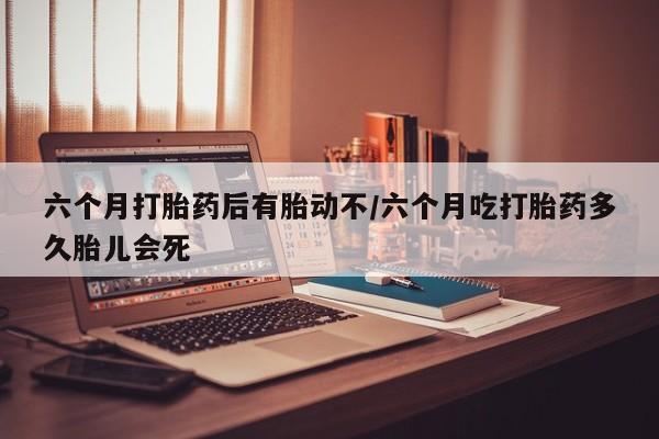 流产药货到付款六个月打胎药后有胎动不/六个月吃打胎药多久胎儿会死