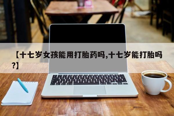 流产药货到付款【十七岁女孩能用打胎药吗,十七岁能打胎吗?】