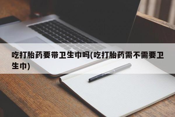 流产药货到付款吃打胎药要带卫生巾吗(吃打胎药需不需要卫生巾)
