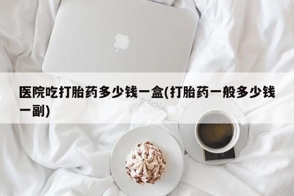 流产药货到付款医院吃打胎药多少钱一盒(打胎药一般多少钱一副)