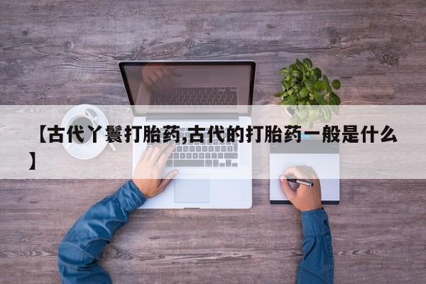 流产药货到付款【古代丫鬟打胎药,古代的打胎药一般是什么】