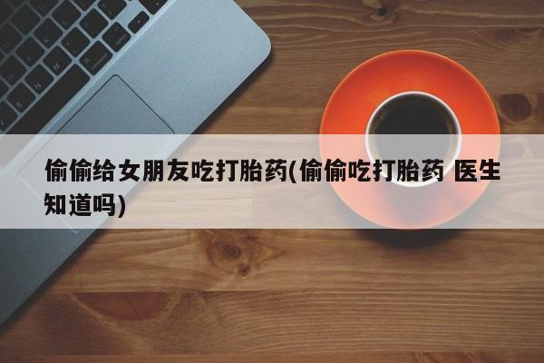流产药货到付款偷偷给女朋友吃打胎药(偷偷吃打胎药 医生知道吗)