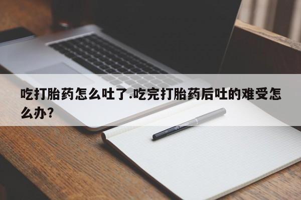 流产药货到付款吃打胎药怎么吐了.吃完打胎药后吐的难受怎么办？