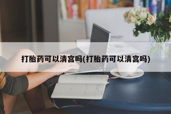 流产药货到付款打胎药可以清宫吗(打胎药可以清宫吗)