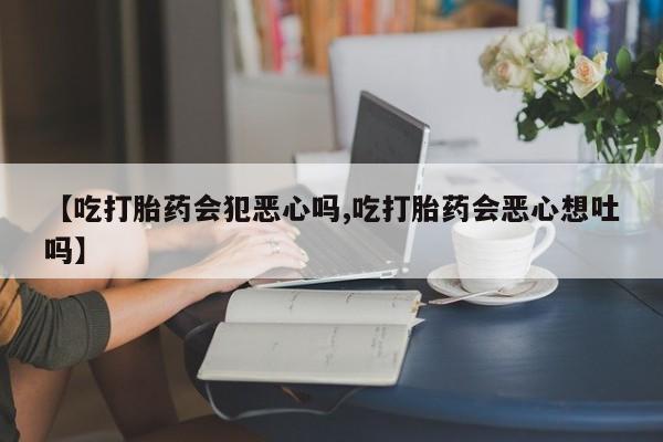 流产药货到付款【吃打胎药会犯恶心吗,吃打胎药会恶心想吐吗】