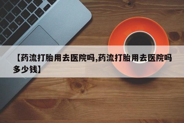 流产药货到付款【药流打胎用去医院吗,药流打胎用去医院吗多少钱】