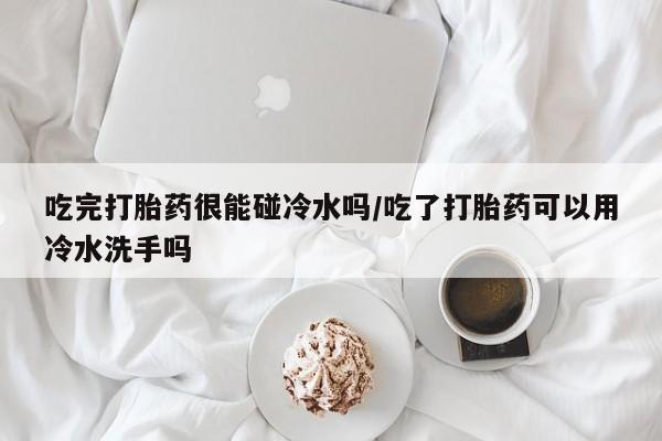 流产药货到付款吃完打胎药很能碰冷水吗/吃了打胎药可以用冷水洗手吗
