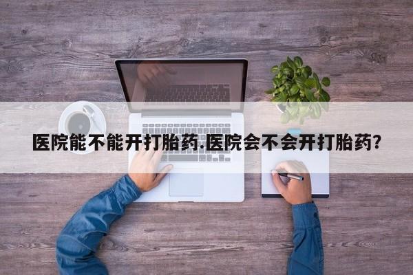 流产药货到付款医院能不能开打胎药.医院会不会开打胎药？