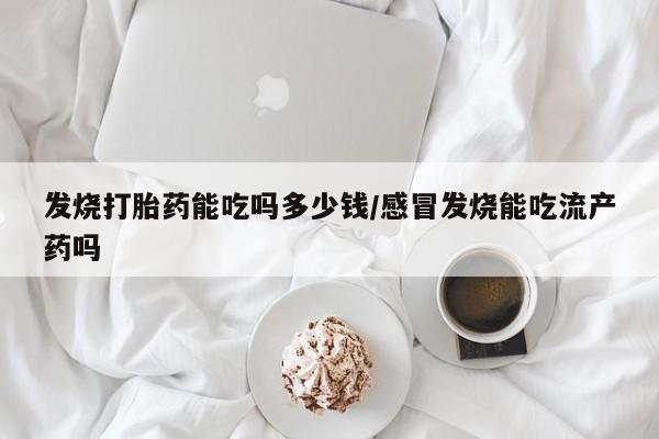 流产药货到付款发烧打胎药能吃吗多少钱/感冒发烧能吃流产药吗