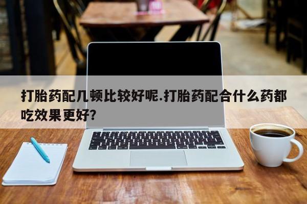 流产药货到付款打胎药配几顿比较好呢.打胎药配合什么药都吃效果更好？