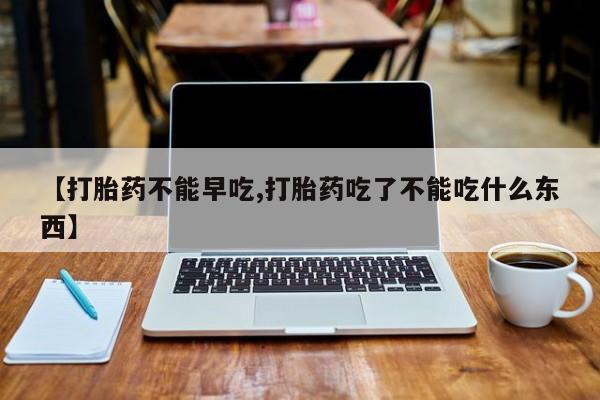 流产药货到付款【打胎药不能早吃,打胎药吃了不能吃什么东西】