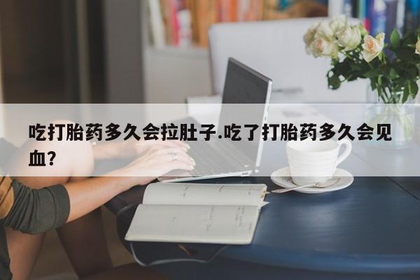 流产药货到付款吃打胎药多久会拉肚子.吃了打胎药多久会见血？