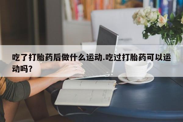 流产药货到付款吃了打胎药后做什么运动.吃过打胎药可以运动吗？