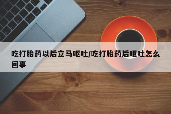 流产药货到付款吃打胎药以后立马呕吐/吃打胎药后呕吐怎么回事