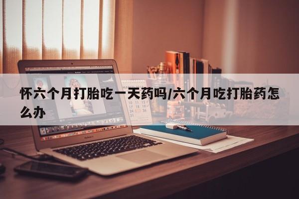 流产药货到付款怀六个月打胎吃一天药吗/六个月吃打胎药怎么办