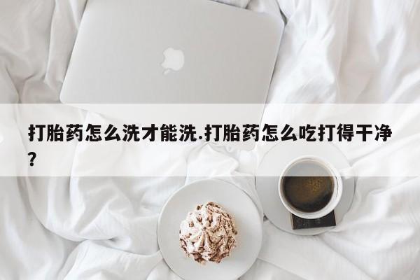 流产药货到付款打胎药怎么洗才能洗.打胎药怎么吃打得干净？