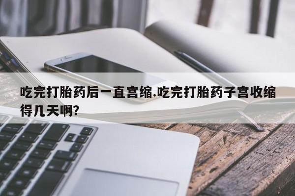 流产药货到付款吃完打胎药后一直宫缩.吃完打胎药子宫收缩得几天啊？
