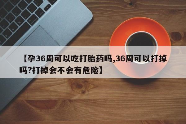 流产药货到付款【孕36周可以吃打胎药吗,36周可以打掉吗?打掉会不会有危险】