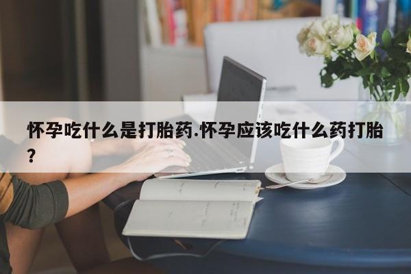流产药货到付款怀孕吃什么是打胎药.怀孕应该吃什么药打胎?