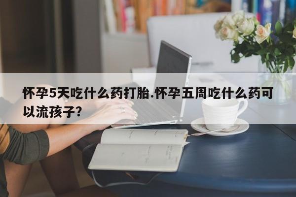 流产药货到付款怀孕5天吃什么药打胎.怀孕五周吃什么药可以流孩子?