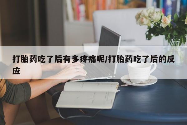 流产药货到付款打胎药吃了后有多疼痛呢/打胎药吃了后的反应