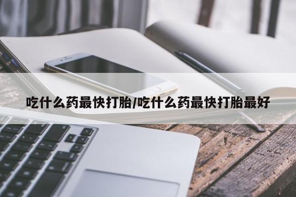 流产药货到付款吃什么药最快打胎/吃什么药最快打胎最好
